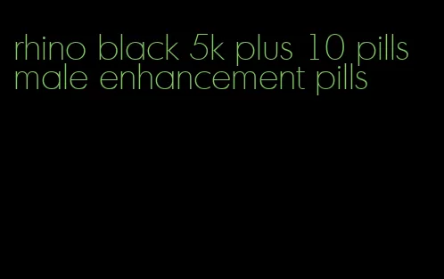 rhino black 5k plus 10 pills male enhancement pills