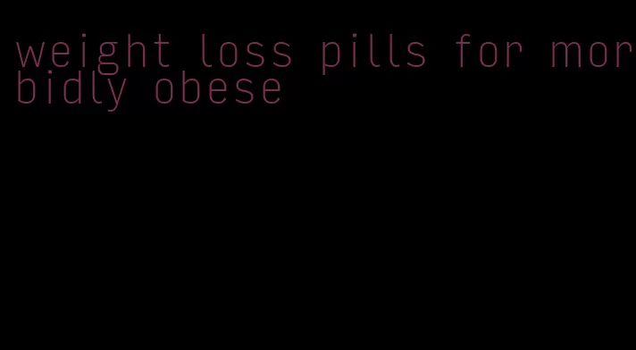 weight loss pills for morbidly obese