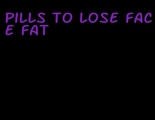 pills to lose face fat