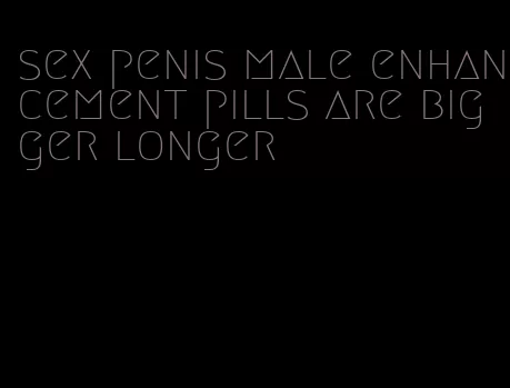 sex penis male enhancement pills are bigger longer