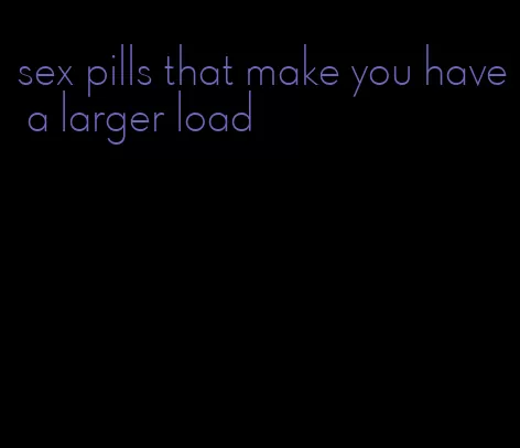 sex pills that make you have a larger load