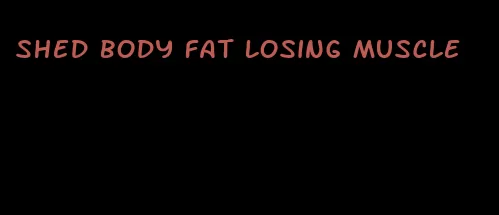 shed body fat losing muscle