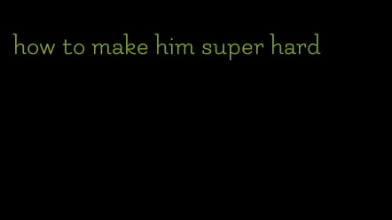 how to make him super hard