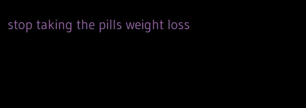 stop taking the pills weight loss