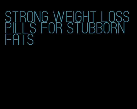 strong weight loss pills for stubborn fats