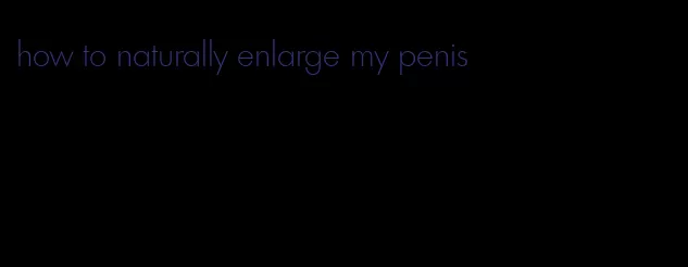 how to naturally enlarge my penis