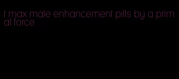 t max male enhancement pills by a primal force