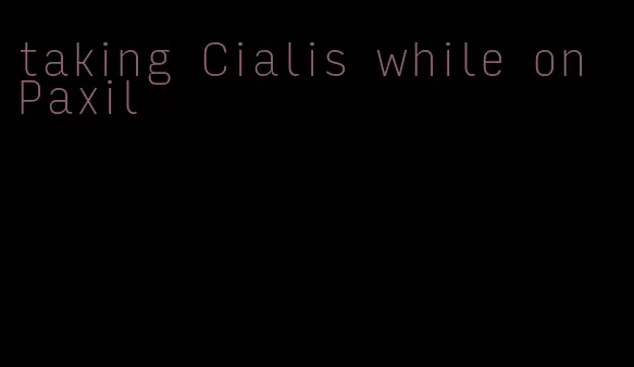 taking Cialis while on Paxil