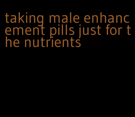 taking male enhancement pills just for the nutrients