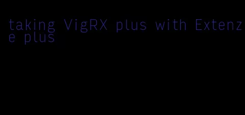 taking VigRX plus with Extenze plus