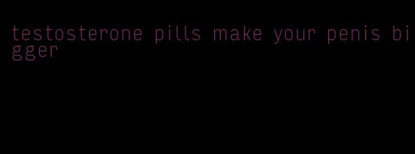 testosterone pills make your penis bigger