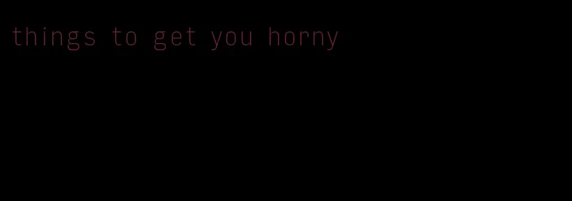 things to get you horny