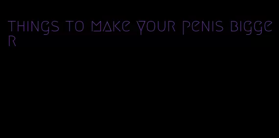 things to make your penis bigger