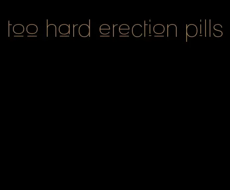 too hard erection pills