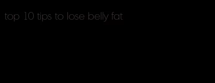 top 10 tips to lose belly fat