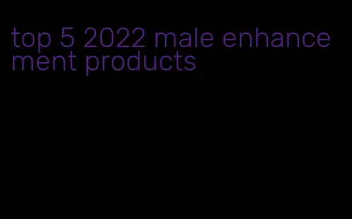 top 5 2022 male enhancement products