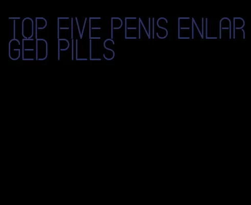 top five penis enlarged pills