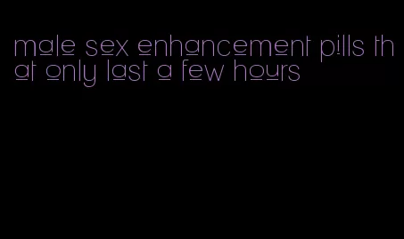 male sex enhancement pills that only last a few hours