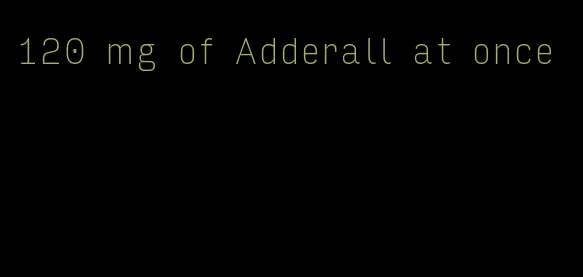 120 mg of Adderall at once