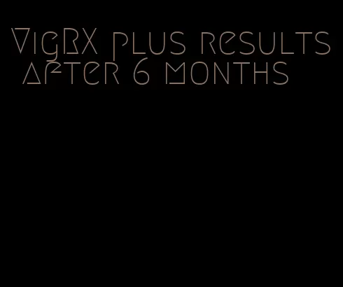 VigRX plus results after 6 months