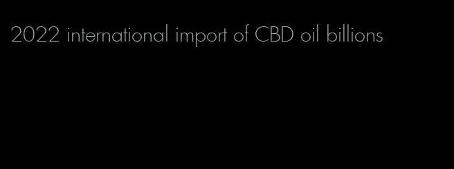 2022 international import of CBD oil billions