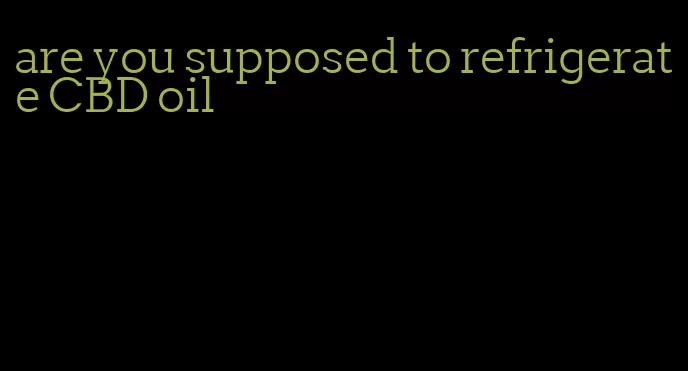 are you supposed to refrigerate CBD oil