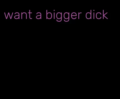 want a bigger dick