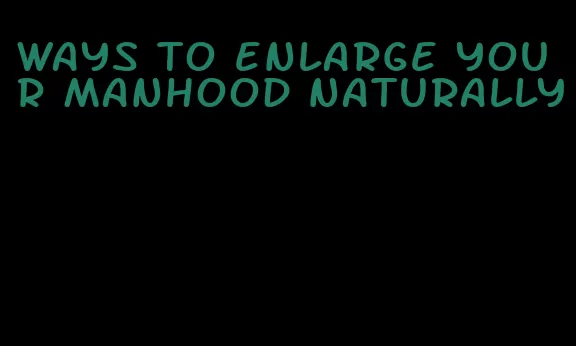 ways to enlarge your manhood naturally