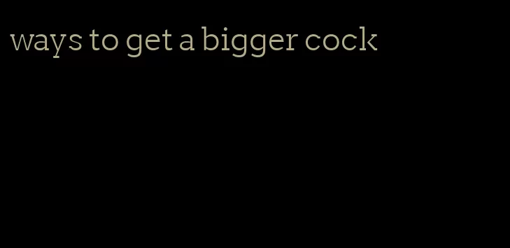 ways to get a bigger cock