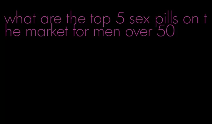 what are the top 5 sex pills on the market for men over 50