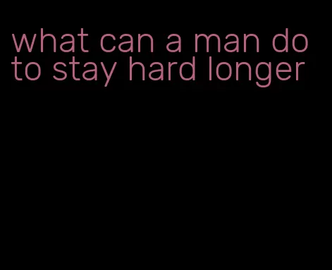 what can a man do to stay hard longer