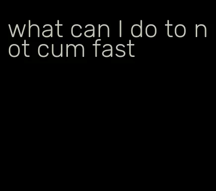 what can I do to not cum fast