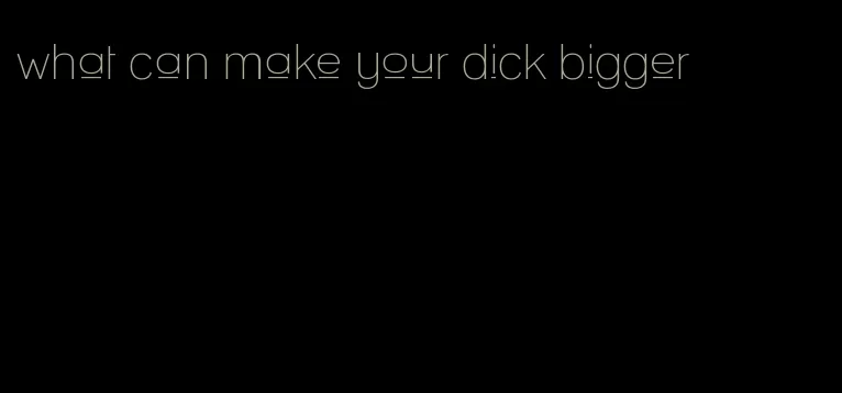 what can make your dick bigger