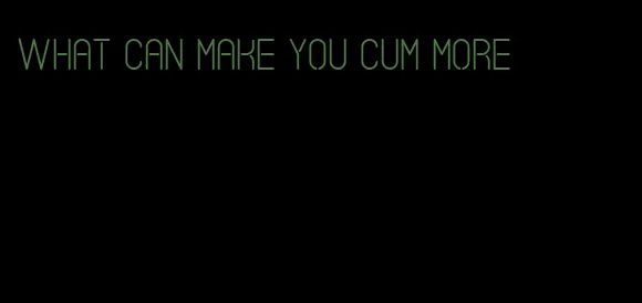 what can make you cum more