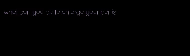 what can you do to enlarge your penis