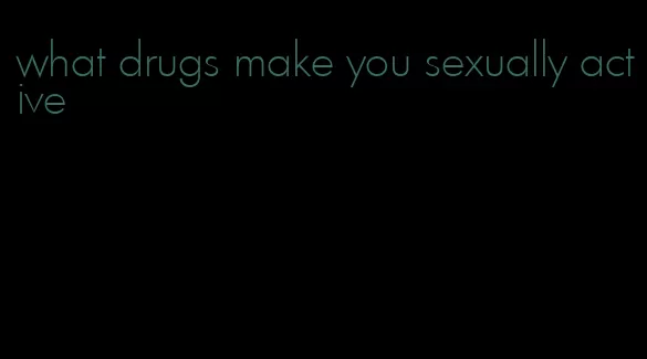 what drugs make you sexually active