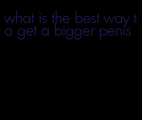 what is the best way to get a bigger penis