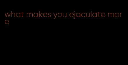 what makes you ejaculate more