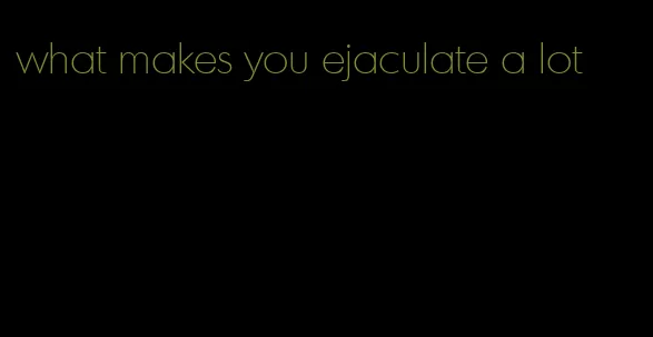 what makes you ejaculate a lot