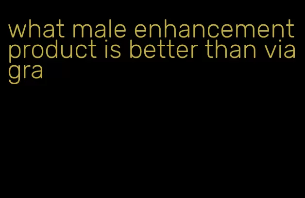 what male enhancement product is better than viagra