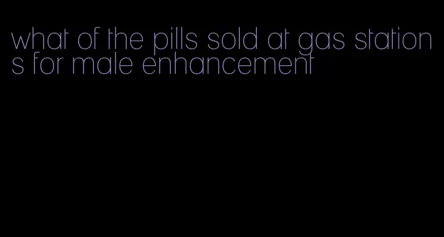 what of the pills sold at gas stations for male enhancement