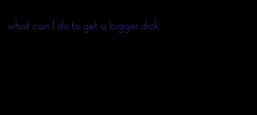 what can I do to get a bigger dick