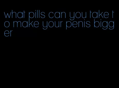 what pills can you take to make your penis bigger