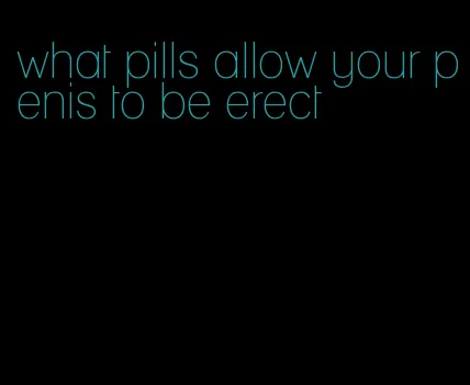 what pills allow your penis to be erect