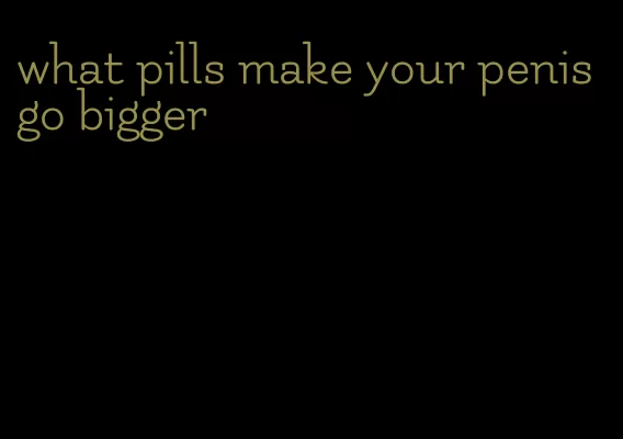 what pills make your penis go bigger