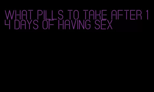 what pills to take after 14 days of having sex