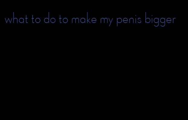 what to do to make my penis bigger