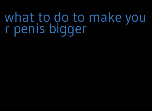 what to do to make your penis bigger