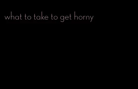 what to take to get horny