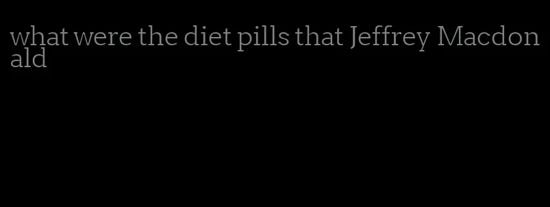 what were the diet pills that Jeffrey Macdonald